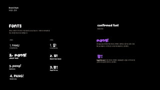 BrandStyle 
브랜드폰트 
FONTS confirmedfont
폰트는브랜드의무드에서가장중요한요소일것입니다. 브랜드의네이밍에잘
맞는폰트를후보군으로정해봅니다.
(영문) (국문)
확정된폰트
1. PANG!
kirang Haerang
1. 팡!
kirang Haerang
2. 팡!
3.팡!
Black Han Sans
Bagelfatone
jelly kids
2. PANG!
PANG!
팡!
Agbalumo
3.pang!
Carterone
4.PANG!
2번jellykids폰트를최종폰트로선택했다.활력있고즐거운브랜드컨셉
에도잘어울리고시각적으로나타내기에충분하다고생각했다.
bagelfatone를국문폰트로선택했다.뭉글뭉글한느낌을시각적으로형
상화하기에충분한폰트라고생각했다.
 