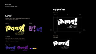 Brand Style 
브랜드 로고타입(logo type) 
LOGO
팡!의 로고는 브랜드를 형성하는 기본 요소로 활용에 세심한 주의가 요구됩니다.
디자인 및 비율의 임의 변경은 불가합니다.
(영문A)
로고의 의미
Logo color type
(국문B)
logo grid/size
로고의 사이즈
젤리의 유동적이고 쫀쫀한 느낌으로 타이포로 드로잉하였고 통통튀는 느
낌을 로고 영문과 국문 버전에 효과적으로 표현하였다. 곡선을 직선보다
많이 활용하여 그 의미를 시각적으로 전달하였다.
최소 사이즈
17mm/ 48px
 