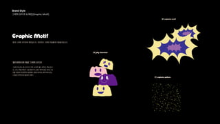 Brand Style 
그래픽 모티프 & 패턴(Graphic Motif) 
Graphic Motif
팡!의 그래픽 모티프와 패턴입니다. 전반적인 그래픽 작업물에 이용돨것입니다.
(A) jelly character
젤리캐릭터와 폭발 그래픽 모티프
(B) explosive motif
(C) explosive pattern
그래픽 모티프는 총 3가지가 주로 쓰이며, 젤리 캐릭터, 폭발 모티
프 그리고 폭발 패턴이 쓰일 예정이다. 젤리 캐릭터같은 경우는 젤
리를 귀엽게 의인화하여 표현했다. 폭발 모티프는 팡! 터져나오는
느낌을 시각적으로 형상화 시켰다.
 