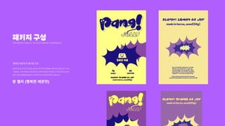 패키지구성
팡 젤리 (행복한 레몬맛)
팡!의패키지의구성입니다.두가지맛과설명서로구성되어있습니다.
패키지는총두가지맛으로,즐거운포도맛과행복한레몬맛이있습니다.각각
의젤리는서로레몬과포도맛으로다르며최대한위트있는디자인으로소비자
들이건강기능젤리에쉽게다가가게하고자함에목적이있습니다.
행복한레몬맛과즐거운포도
 