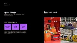 Works 
pop-up store 
Space Design Space mood board
팡젤리 의 팝업스토어를 소개 합니다. 브랜드 컬러를 유지하면서 팝업 공간에 팡
젤리의 아이덴티티를 표현했습니다.
공간의 무드보드
Space Concept Keywords
Energetic
활력적인 위트있는
Witty
들뜨는
HYPE
비주얼 키워드 3가지, 활력적인 위트있는 그리고 들뜨는 이 3가지를 잡
았습니다. 건강과 즐거움을 추구하는 컨셉에 맞추어 생기있는 비주얼이
미지가 주가 될것입니다.
 