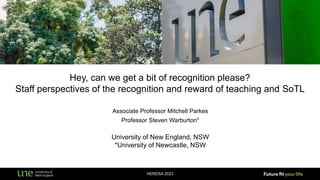 Hey, can we get a bit of recognition please?
Staff perspectives of the recognition and reward of teaching and SoTL
HERDSA 2023
Associate Professor Mitchell Parkes
Professor Steven Warburton*
University of New England, NSW
*University of Newcastle, NSW
 
