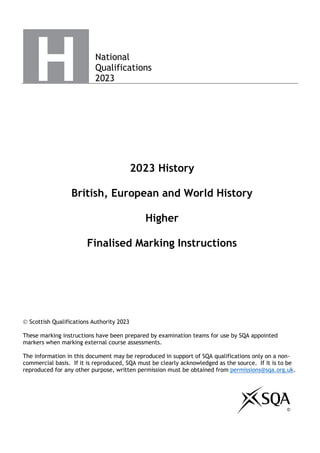 National
Qualifications
2023
2023 History
British, European and World History
Higher
Finalised Marking Instructions
© Scottish Qualifications Authority 2023
These marking instructions have been prepared by examination teams for use by SQA appointed
markers when marking external course assessments.
The information in this document may be reproduced in support of SQA qualifications only on a non-
commercial basis. If it is reproduced, SQA must be clearly acknowledged as the source. If it is to be
reproduced for any other purpose, written permission must be obtained from permissions@sqa.org.uk.
©
 