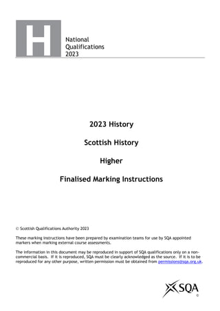 National
Qualifications
2023
2023 History
Scottish History
Higher
Finalised Marking Instructions
© Scottish Qualifications Authority 2023
These marking instructions have been prepared by examination teams for use by SQA appointed
markers when marking external course assessments.
The information in this document may be reproduced in support of SQA qualifications only on a non-
commercial basis. If it is reproduced, SQA must be clearly acknowledged as the source. If it is to be
reproduced for any other purpose, written permission must be obtained from permissions@sqa.org.uk.
©
 