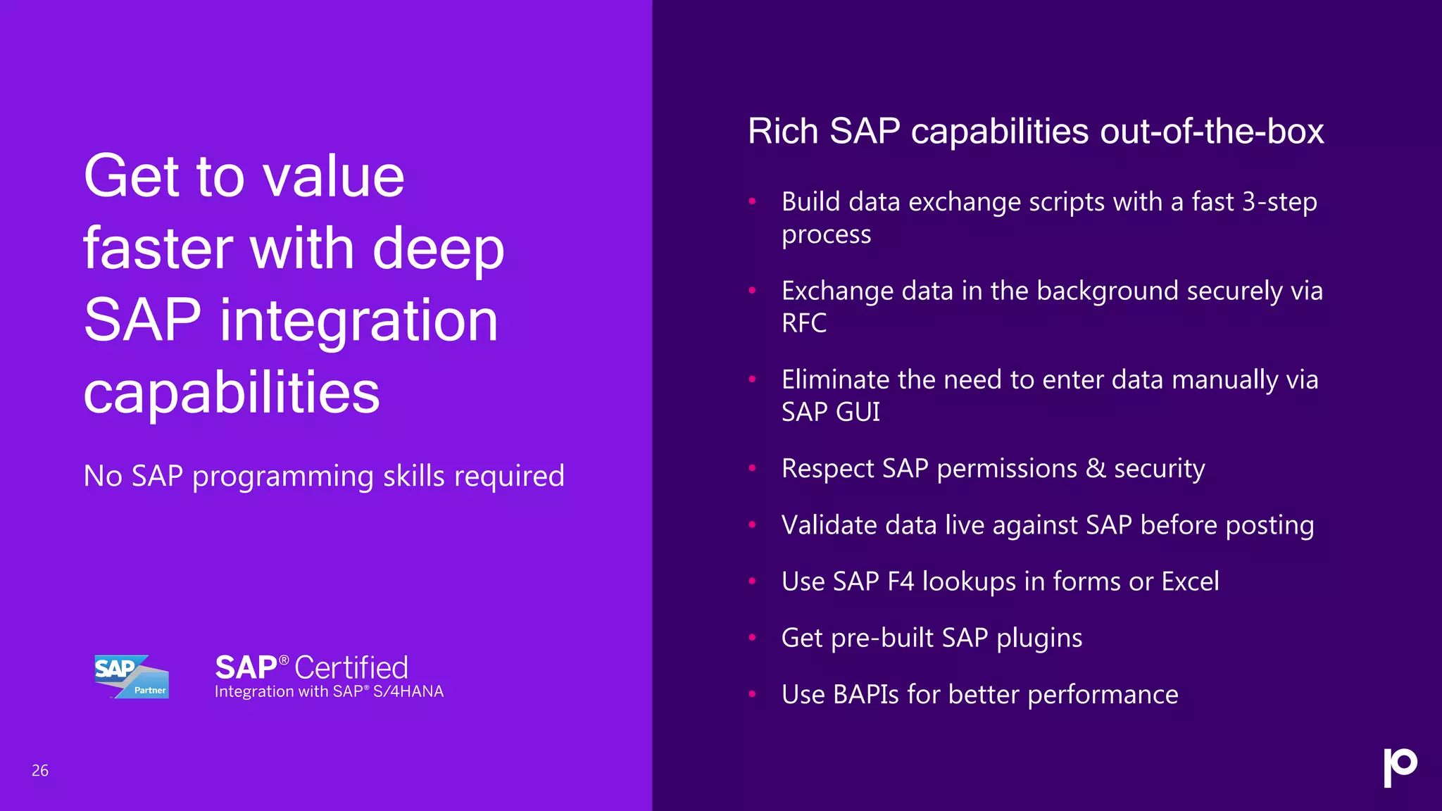 26
Rich SAP capabilities out-of-the-box
• Build data exchange scripts with a fast 3-step
process
• Exchange data in the background securely via
RFC
• Eliminate the need to enter data manually via
SAP GUI
• Respect SAP permissions & security
• Validate data live against SAP before posting
• Use SAP F4 lookups in forms or Excel
• Get pre-built SAP plugins
• Use BAPIs for better performance
Get to value
faster with deep
SAP integration
capabilities
No SAP programming skills required
 