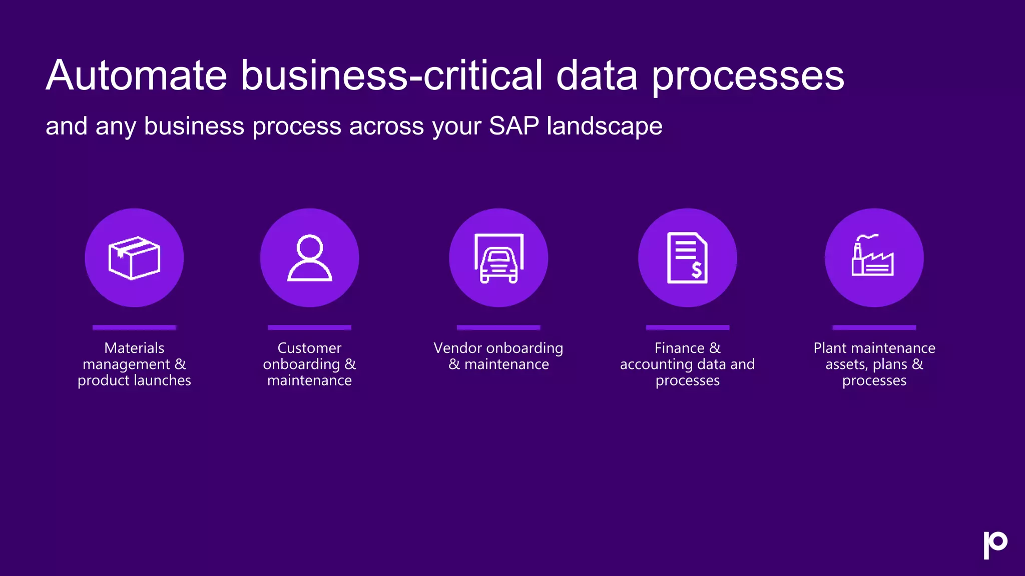 Automate business-critical data processes
and any business process across your SAP landscape
Plant maintenance
assets, plans &
processes
Materials
management &
product launches
Customer
onboarding &
maintenance
Finance &
accounting data and
processes
Vendor onboarding
& maintenance
 