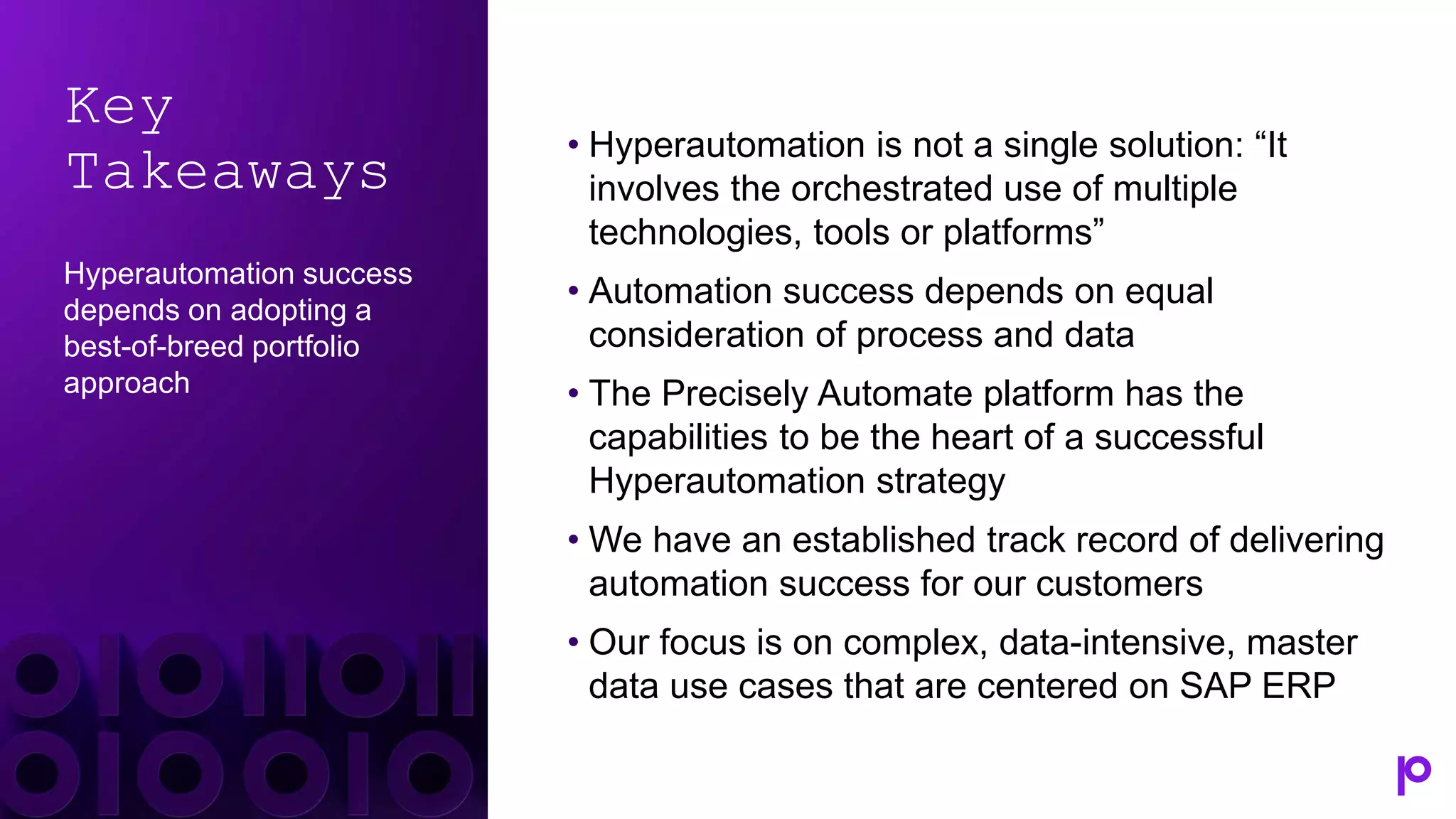 Key
Takeaways
Hyperautomation success
depends on adopting a
best-of-breed portfolio
approach
• Hyperautomation is not a single solution: “It
involves the orchestrated use of multiple
technologies, tools or platforms”
• Automation success depends on equal
consideration of process and data
• The Precisely Automate platform has the
capabilities to be the heart of a successful
Hyperautomation strategy
• We have an established track record of delivering
automation success for our customers
• Our focus is on complex, data-intensive, master
data use cases that are centered on SAP ERP
 