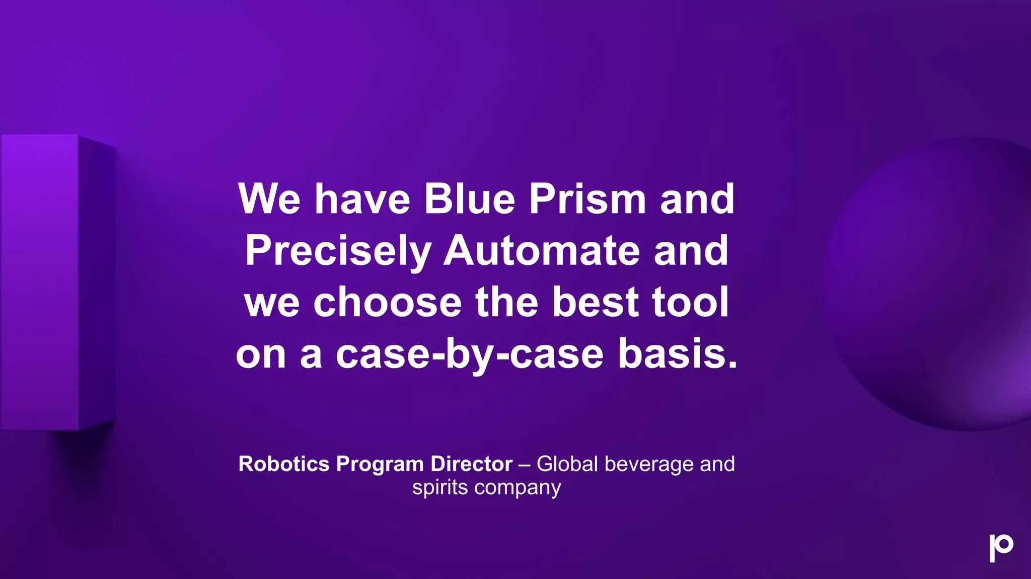 We have Blue Prism and
Precisely Automate and
we choose the best tool
on a case-by-case basis.
Robotics Program Director – Global beverage and
spirits company
 