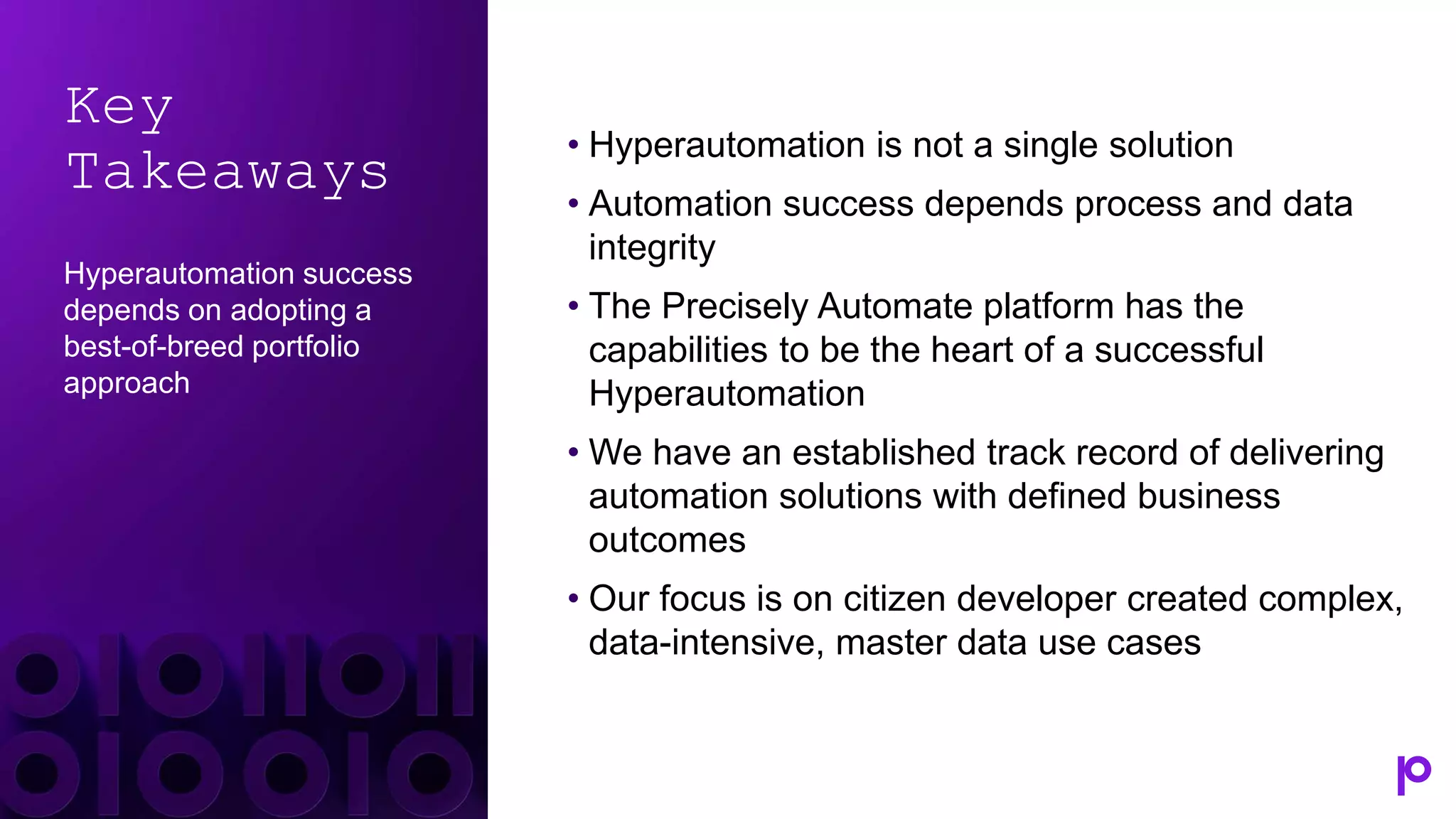 Key
Takeaways
Hyperautomation success
depends on adopting a
best-of-breed portfolio
approach
• Hyperautomation is not a single solution
• Automation success depends process and data
integrity
• The Precisely Automate platform has the
capabilities to be the heart of a successful
Hyperautomation
• We have an established track record of delivering
automation solutions with defined business
outcomes
• Our focus is on citizen developer created complex,
data-intensive, master data use cases
 