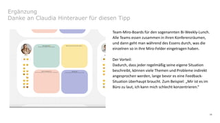 16
Ergänzung
Danke an Claudia Hinterauer für diesen Tipp
Team-Miro-Boards für den sogenannten Bi-Weekly-Lunch.
Alle Teams essen zusammen in ihren Konferenzräumen,
und dann geht man während des Essens durch, was die
einzelnen so in ihre Miro-Felder eingetragen haben.
Der Vorteil:
Dadurch, dass jeder regelmäßig seine eigene Situation
beschreibt, können viele Themen und Probleme indirekt
angesprochen werden, lange bevor es eine Feedback-
Situation überhaupt braucht. Zum Beispiel: „Mir ist es im
Büro zu laut, ich kann mich schlecht konzentrieren.“
 