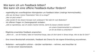 18
- regelmäßig bei unverfänglichen Kleinigkeiten um Feedback bitten (niedrige Hemmschwelle):
„Wie war die Dauer meiner Präsentation? War ich zu lange?“
„War ich jetzt unklar?“
„Was würdet Ihr bei diesem Konzept noch verbessern? Wo habt Ihr noch Bedenken?
- mit offenen Fragen im Zweiergespräch einladen:
„Gibt es irgendetwas, was ich anders machen könnte, damit Du besser arbeiten kannst?
um unsere Zusammenarbeit zu verbessern?
um Dir die Arbeit zu erleichtern?
- Mögliches erwartetes Feedback ansprechen:
„Wenn ich … von Dir fordere, habe ich manchmal Sorge, dass ich Dich damit in Stress bringe. Wie ist das für Dich?“
- Eine innere Bereitschaft entwickeln, Feedback als Chance für die eigene Entwicklung anzunehmen.
- Bedanken - wertungsfrei zuhören – darüber nachdenken – nehmen, was brauchbar ist
– wie bei einem Geschenkskorb.
Wie kann ich um Feedback bitten?
Wie kann ich eine offene Feedback-Kultur fördern?
 