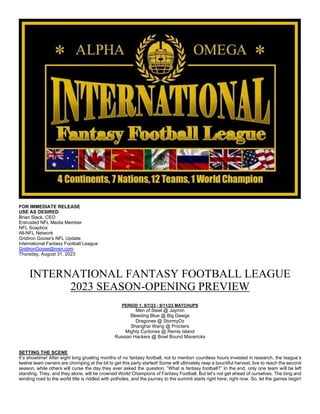 FOR IMMEDIATE RELEASE
USE AS DESIRED
Brian Slack, CEO
Entrusted NFL Media Member
NFL Soapbox
All-NFL Network
Gridiron Goose's NFL Update
International Fantasy Football League
GridironGoose@msn.com
Thursday, August 31, 2023
INTERNATIONAL FANTASY FOOTBALL LEAGUE
2023 SEASON-OPENING PREVIEW
PERIOD 1: 9/7/23 - 9/11/23 MATCHUPS
Men of Steel @ Jaymin
Bleeding Blue @ Big Dawgs
Dragones @ StormyOz
Shanghai Wang @ Procters
Mighty Cyclones @ Remis Island
Russian Hackers @ Bowl Bound Mavericks
SETTING THE SCENE
It’s showtime! After eight long grueling months of no fantasy football, not to mention countless hours invested in research, the league’s
twelve team owners are chomping at the bit to get this party started! Some will ultimately reap a bountiful harvest, live to reach the second
season, while others will curse the day they ever asked the question, “What is fantasy football?” In the end, only one team will be left
standing. They, and they alone, will be crowned World Champions of Fantasy Football. But let’s not get ahead of ourselves. The long and
winding road to the world title is riddled with potholes, and the journey to the summit starts right here, right now. So, let the games begin!
 
