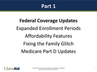 This material is proprietary to ClaimAid. Not for duplication or distribution
without the express permission of ClaimAid.
Part 1
Federal Coverage Updates
Expanded Enrollment Periods
Affordability Features
Fixing the Family Glitch
Medicare Part D Updates
1
 