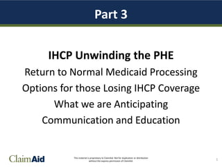 This material is proprietary to ClaimAid. Not for duplication or distribution
without the express permission of ClaimAid.
Part 3
IHCP Unwinding the PHE
Return to Normal Medicaid Processing
Options for those Losing IHCP Coverage
What we are Anticipating
Communication and Education
1
 