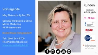 Vortragende
Mag.Natascha Ljubic, BSc
Seit 2004 Digitales & Social
Media Marketing
für Unternehmen
Kostenfreies Erstgespräch!
Tel.: 0664 54 45 700
NL@NataschaLjubic.at
www.NataschaLjubic.at
2
Kunden
 