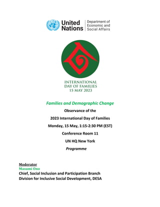 Families and Demographic Change
Observance of the
2023 International Day of Families
Monday, 15 May, 1:15-2:30 PM (EST)
Conference Room 11
UN HQ New York
Programme
Moderator
Masumi Ono
Chief, Social Inclusion and Participation Branch
Division for Inclusive Social Development, DESA
 