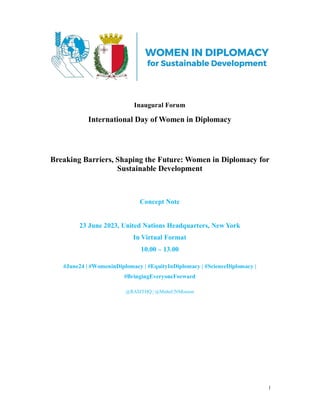 1
Inaugural Forum
International Day of Women in Diplomacy
Breaking Barriers, Shaping the Future: Women in Diplomacy for
Sustainable Development
Concept Note
23 June 2023, United Nations Headquarters, New York
In Virtual Format
10.00 – 13.00
#June24 | #WomeninDiplomacy | #EquityInDiplomacy | #ScienceDiplomacy |
#BringingEveryoneForward
@RASITHQ | @MaltaUNMission
 
