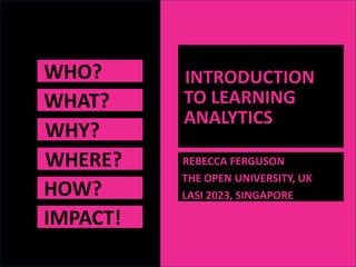 WHO?
WHAT?
WHY?
WHERE?
HOW?
INTRODUCTION
TO LEARNING
ANALYTICS
REBECCA FERGUSON
THE OPEN UNIVERSITY, UK
LASI 2023, SINGAPORE
IMPACT!
 