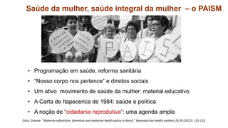 1.3. Saúde da mulher, saúde integral da mulher – o PAISM
• Programação em saúde, reforma sanitária
• “Nosso corpo nos pertence” e direitos sociais
• Um ativo movimento de saúde da mulher: material educativo
• A Carta de Itapecerica de 1984: saúde e política
• A noção de “cidadania reprodutiva”: uma agenda ampla
Diniz, Simone. "Materno-infantilism, feminism and maternal health policy in Brazil." Reproductive health matters 20.39 (2012): 125-132.
 