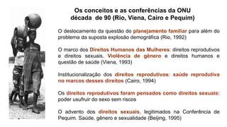 Os conceitos e as conferências da ONU
década de 90 (Rio, Viena, Cairo e Pequim)
O deslocamento da questão do planejamento familiar para além do
problema da suposta explosão demográfica (Rio, 1992)
O marco dos Direitos Humanos das Mulheres: direitos reprodutivos
e direitos sexuais. Violência de gênero e direitos humanos e
questão de saúde (Viena, 1993)
Institucionalização dos direitos reprodutivos: saúde reprodutiva
no marcos desses direitos (Cairo, 1994)
Os direitos reprodutivos foram pensados como direitos sexuais:
poder usufruir do sexo sem riscos
O advento dos direitos sexuais, legitimados na Conferência de
Pequim. Saúde, gênero e sexualidade (Beijing, 1995)
 