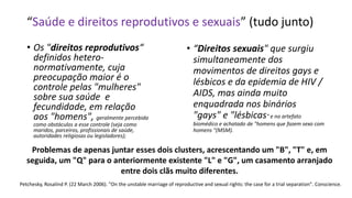 • Os "direitos reprodutivos“
definidos hetero-
normativamente, cuja
preocupação maior é o
controle pelas "mulheres"
sobre sua saúde e
fecundidade, em relação
aos "homens", geralmente percebida
como obstáculos a esse controle (seja como
maridos, parceiros, profissionais de saúde,
autoridades religiosas ou legisladores);
• “Direitos sexuais" que surgiu
simultaneamente dos
movimentos de direitos gays e
lésbicos e da epidemia de HIV /
AIDS, mas ainda muito
enquadrada nos binários
"gays" e "lésbicas" e no artefato
biomédico e achatado de "homens que fazem sexo com
homens "(MSM).
Problemas de apenas juntar esses dois clusters, acrescentando um "B", "T" e, em
seguida, um "Q" para o anteriormente existente "L" e "G", um casamento arranjado
entre dois clãs muito diferentes.
Petchesky, Rosalind P. (22 March 2006). "On the unstable marriage of reproductive and sexual rights: the case for a trial separation". Conscience.
“Saúde e direitos reprodutivos e sexuais” (tudo junto)
 