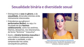 Sexualidade binária e diversidade sexual
• Distinguimos o sexo do gênero, e da
sexualidade, dimensões distintas ainda
intimamente relacionadas.
• Entendemos que gênero é
performativo (Butler), ou seja, é o
resultado do que fazemos
cotidianamente, como nos vestimos,
falamos, desejamos, nos relacionamos,
de forma “feminina” “masculina”.
• Assim, o binário feminino-masculino é
uma moldura inadequada para
entender a realidade, e esta
compreensão traz vastas
consequências políticas.
https://www.youtube.com/watch?v=bKl2LQUuD5s
A sigla está cada vez maior e mais INCLUSIVA, hoje colocamos em pauta
LESBICAS, GAYS, BISSEXUAL, TRANSEXUAIS, TRANSGÊNEROS, QUEER,
INTERSEXUAL, ASSEXUAIS, PANSEXUAIS
 