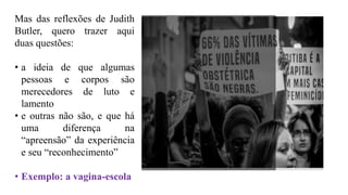 Mas das reflexões de Judith
Butler, quero trazer aqui
duas questões:
• a ideia de que algumas
pessoas e corpos são
merecedores de luto e
lamento
• e outras não são, e que há
uma diferença na
“apreensão” da experiência
e seu “reconhecimento”
• Exemplo: a vagina-escola
 