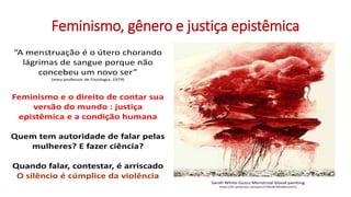 Feminismo, gênero e justiça epistêmica
Sarah White-Gosss Menstrual blood painting
https://br.pinterest.com/pin/27443878950015422/
“A menstruação é o útero chorando
lágrimas de sangue porque não
concebeu um novo ser”
(meu professor de Fisiologia, 1979)
Feminismo e o direito de contar sua
versão do mundo : justiça
epistêmica e a condição humana
Quem tem autoridade de falar pelas
mulheres? E fazer ciência?
Quando falar, contestar, é arriscado
O silêncio é cúmplice da violência
 