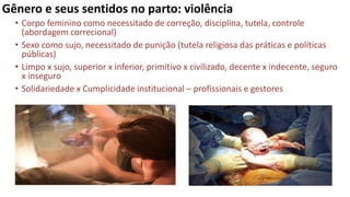 Gênero e seus sentidos no parto: violência
• Corpo feminino como necessitado de correção, disciplina, tutela, controle
(abordagem correcional)
• Sexo como sujo, necessitado de punição (tutela religiosa das práticas e políticas
públicas)
• Limpo x sujo, superior x inferior, primitivo x civilizado, decente x indecente, seguro
x inseguro
• Solidariedade x Cumplicidade institucional – profissionais e gestores
 