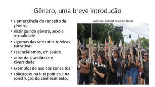 Gênero, uma breve introdução
• a emergência do conceito de
gênero,
• distinguindo gênero, sexo e
sexualidade
• algumas das vertentes teóricas,
narrativas
• essencialismos, em saúde
• valor da pluralidade e
diversidade
• exemplos de uso dos conceitos
• aplicações na luta política e na
construção do conhecimento.
Sugestão: podcast Praia dos Ossos
 