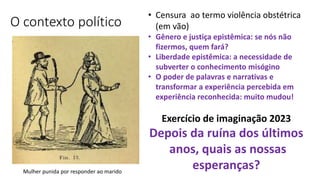 O contexto político
• Censura ao termo violência obstétrica
(em vão)
• Gênero e justiça epistêmica: se nós não
fizermos, quem fará?
• Liberdade epistêmica: a necessidade de
subverter o conhecimento misógino
• O poder de palavras e narrativas e
transformar a experiência percebida em
experiência reconhecida: muito mudou!
Mulher punida por responder ao marido
Exercício de imaginação 2023
Depois da ruína dos últimos
anos, quais as nossas
esperanças?
 