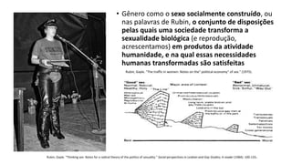 • Gênero como o sexo socialmente construído, ou
nas palavras de Rubin, o conjunto de disposições
pelas quais uma sociedade transforma a
sexualidade biológica (e reprodução,
acrescentamos) em produtos da atividade
humanidade, e na qual essas necessidades
humanas transformadas são satisfeitas
Rubin, Gayle. "The traffic in women: Notes on the" political economy" of sex." (1975).
Rubin, Gayle. "Thinking sex: Notes for a radical theory of the politics of sexuality." Social perspectives in Lesbian and Gay Studies; A reader (1984): 100-133.
 