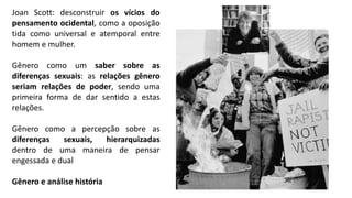 Joan Scott: desconstruir os vícios do
pensamento ocidental, como a oposição
tida como universal e atemporal entre
homem e mulher.
Gênero como um saber sobre as
diferenças sexuais: as relações gênero
seriam relações de poder, sendo uma
primeira forma de dar sentido a estas
relações.
Gênero como a percepção sobre as
diferenças sexuais, hierarquizadas
dentro de uma maneira de pensar
engessada e dual
Gênero e análise história
 