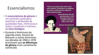 Essencialismos
• O essencialismo de gênero é
um conceito usado para
examinar a atribuição de
qualidades fixas, intrínsecas e
inatas a mulheres e homens,
de base biológica
• Durante o feminismo da
segunda onda, Simone de
Beauvoir e outras feministas
nas décadas de 1960 e 1970
teorizavam que as diferenças
de gênero eram socialmente
construída
 