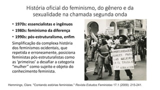 História oficial do feminismo, do gênero e da
sexualidade na chamada segunda onda
• 1970s: essencialistas e ingênuos
• 1980s: feminismo da diferença
• 1990s: pós-estruturalismo, enfim
Simplificação da complexa história
dos feminismos ocidentais, que
repetida e erroneamente, posiciona
feministas pós-estruturalistas como
as ‘primeiras’ a desafiar a categoria
“mulher” como sujeito e objeto do
conhecimento feminista.
Hemmings, Clare. "Contando estórias feministas." Revista Estudos Feministas 17.1 (2009): 215-241.
 