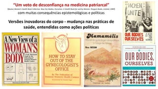 “Um voto de desconfiança na medicina patriarcal”
(Boston Women’s Health Book Collective. New Our Bodies, Ourselves: A Health Book for and by Women. Penguin Books, Limited, 1989)
com muitas consequências epistemológicas e políticas
Versões inovadoras do corpo - mudança nas práticas de
saúde, entendidas como ações políticas
 