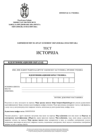 ИДЕНТИФИКАЦИОНИ ОБРАЗАЦ
____________________________________________________________________________________
ИМЕ, ИМЕ ЈЕДНОГ РОДИТЕЉА/ДРУГОГ ЗАКОНСКОГ ЗАСТУПНИКА, ПРЕЗИМЕ УЧЕНИКА
ОСНОВНА ШКОЛА _______________________________________________________________
МЕСТО _______________________________________________________________
ОПШТИНА _______________________________________________________________
____________________________________
ПОТПИС ДЕЖУРНОГ НАСТАВНИКА
ИДЕНТИФИКАЦИОНИ БРОЈ УЧЕНИКА
Резултати се могу погледати на порталу Моја средња школа: https://mojasrednjaskola.gov.rs уносом јединственог
идентификационог броја ученика (десетоцифрена шифра ученика). Ради преузимања скенираног теста у пдф формату,
у делу где су доступни резултати завршног испита, неопходно је унети јединствену шифру теста.
Јединствена шифра теста:
Уколико родитељ / други законски заступник има налог на порталу Мој есДневник или има налог на Порталу за
електронску идентификацију eID.gov.rs, којим приступа порталу Мој есДневник, тада, осим увида у резултате
завршног испита, на порталу Моја средња школа може искористити и неку од следећих електронских услуга:
подношење приговора на резултате завршног испита, подношење електронске листе жеља и подношење електронске
пријаве за упис у средњу школу.
Република Србија
МИНИСТАРСТВО ПРОСВЕТЕ
ЗАВОД ЗА ВРЕДНОВАЊЕ КВАЛИТЕТА
ОБРАЗОВАЊА И ВАСПИТАЊА
ЗАВРШНИ ИСПИТ НА КРАЈУ ОСНОВНОГ ОБРАЗОВАЊА И ВАСПИТАЊА
ТЕСТ
ИСТОРИЈА
ПРИМЕРАК ЗА УЧЕНИКА
228202313119
Тестове, као ни делове тестова, није дозвољено умножавати нити јавно објављивати
без претходне сагласности Завода за вредновање квалитета образовања и васпитања.
© 2023 ТестМастер, Факултет организационих наука, Универзитет у Београду
 