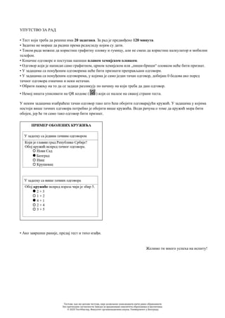 УПУТСТВО ЗА РАД
• Тест који треба да решиш има 20 задатака. За рад је предвиђено 120 минута.
• Задатке не мораш да радиш према редоследу којим су дати.
• Током рада можеш да користиш графитну оловку и гумицу, али не смеш да користиш калкулатор и мобилни
телефон.
• Коначне одговоре и поступак напиши плавом хемијском оловком.
• Одговор који је написан само графитном, црном хемијском или „пиши-бриши“ оловком неће бити признат.
• У задацима са понуђеним одговорима неће бити признати преправљани одговори.
• У задацима са понуђеним одговорима, у којима је само један тачан одговор, добијаш 0 бодова ако поред
тачног одговора означиш и неки нетачан.
• Обрати пажњу на то да се задаци разликују по начину на који треба да даш одговор.
• Немој ништа уписивати на QR кодове ( ) који се налазе на свакој страни теста.
У неким задацима изабраћеш тачан одговор тако што ћеш обојити одговарајући кружић. У задацима у којима
постоји више тачних одговора потребно је обојити више кружића. Води рачуна о томе да кружић мора бити
обојен, јер ће ти само тако одговор бити признат.
• Ако завршиш раније, предај тест и тихо изађи.
Желимо ти много успеха на испиту!
Тестове, као ни делове тестова, није дозвољено умножавати нити јавно објављивати
без претходне сагласности Завода за вредновање квалитета образовања и васпитања.
© 2023 ТестМастер, Факултет организационих наука, Универзитет у Београду
 