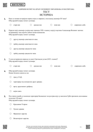 ЗАВРШНИ ИСПИТ НА КРАЈУ ОСНОВНОГ ОБРАЗОВАЊА И ВАСПИТАЊА
ТЕСТ
ИСТОРИЈА
ИНТЕРНО
- 1 -
1. Како се назива историјски период који се завршио у последњој деценији XV века?
Обој кружић испред тачног одговора.
стари век средњи век нови век савремено доба
2. Oдреди којој деценији и којем веку припада 1928. година у којој је научник Александар Флеминг започео
истраживање лека који ће добити назив пеницилин.
Обој кружић испред тачног одговора.
другој деценији деветнаестог века
трећој деценији деветнаестог века
другој деценији двадесетог века
трећој деценији двадесетог века
3. У ком историјском периоду је донет Сретењски устав (1835. године)?
Обој кружић испред тачног одговора.
стари век средњи век нови век савремено доба
4. Обој кружић испред тачног одговора.
Назив Антанта односи се на:
град у САД;
територију под контролом друге државе;
врсту друштвеног уређења;
војни савез.
5. Под чијом влашћу се налазила територија Балканског полуострва коју су населили Срби приликом досељавања
почетком VII века?
Обој кружић испред тачног одговора.
Краљевине Угарске
Хунске државе
Франачког царства
Византијског царства
Тестове, као ни делове тестова, није дозвољено умножавати нити јавно објављивати
без претходне сагласности Завода за вредновање квалитета образовања и васпитања.
© 2023 ТестМастер, Факултет организационих наука, Универзитет у Београду
 