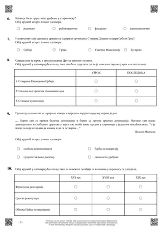 - 2 -
6. Какво је било друштвено уређење у старом веку?
Обој кружић испред тачног одговора.
родовско робовласничко феудално капиталистичко
7. На простору које данашње државе се одиграло крунисање Стефана Душана за цара Срба и Грка?
Обој кружић испред тачног одговора.
Србије Грчке Северне Македоније Бугарске
8. Одреди шта је узрок, а шта последица Другог српског устанка.
Обој кружић у одговарајућем пољу тако што ћеш одредити да ли је наведена тврдња узрок или последица.
1. Стварање Кнежевине Србије
2. Насиље над српским становништвом
3. Стицање аутономије
УЗРОК ПОСЛЕДИЦА
10. Обој кружић у одговарајућем пољу тако да повежеш догађаје са вековима у којима су се одиграли.
Француска револуција
Српска револуција
Обнова Пећке патријаршије
XVI век XVIII век XIX век
9. Прочитај одломак из историјског извора и одреди о којој историјској појави је реч.
„... Борио сам се против белачке доминације и борио се против црначке доминације. Неговао сам идеал
демократског и слободног друштва у којем све особе живе заједно у хармонији с једнаким могућностима. То је
идеал за који се надам да живим и да га остварим....“
Нелсон Мандела
Обој кружић испред тачног одговора.
слобода вероисповести
супротстављање расизму
борба за монархију
економско уређење
Тестове, као ни делове тестова, није дозвољено умножавати нити јавно објављивати
без претходне сагласности Завода за вредновање квалитета образовања и васпитања.
© 2023 ТестМастер, Факултет организационих наука, Универзитет у Београду
 