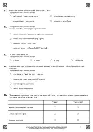 - 3 -
15. Обој кружић у одговарајућем пољу тако да повежеш шта је узрок, а шта последица доласка комуниста на власт у
Југославији, после Другог светског рата?
Увођење једнопартијског система
Победа партизана у рату
Укидање монархије
УЗРОК ПОСЛЕДИЦА
14. Шта представља једну од најважнијих последица Ангорске битке 1402. године у којој је учествовао Стефан
Лазаревић?
Обој кружић испред тачног одговора.
пад Моравске Србије под власт Османлија
премештање српске престонице у Смедерево
настанак Српске деспотовине
обнова Пећке патријаршије
13. Где је настала демократија?
Обој кружић испред тачног одговора.
у Атини у Спарти у Риму у Феникији
11. Која од наведених историјских појава је настала у XV веку?
Обој кружић испред тачног одговора.
реформација Римокатоличке цркве
стварање првог универзитета
проналазак штампарске пресе
монархистичко уређење
12. Обој кружић испред тачног одговора.
Кубанска криза 1962. године претила је да доведе до:
великих еколошких проблема на европском континенту;
велике сеобе становника из Азије у Европу;
оснивања Покрета Несврстаних;
директног војног сукоба између СССР-а и САД.
Тестове, као ни делове тестова, није дозвољено умножавати нити јавно објављивати
без претходне сагласности Завода за вредновање квалитета образовања и васпитања.
© 2023 ТестМастер, Факултет организационих наука, Универзитет у Београду
 