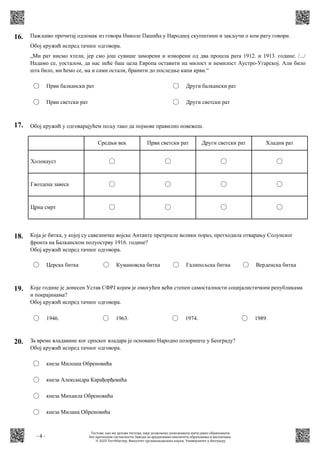- 4 -
16. Пажљиво прочитај одломак из говора Николе Пашића у Народној скупштини и закључи о ком рату говори.
Обој кружић испред тачног одговора.
„Ми рат нисмо хтели, јер смо још сувише заморени и изморени од два прошла рата 1912. и 1913. године. /.../
Надамо се, уосталом, да нас неће баш цела Европа оставити на милост и немилост Аустро-Угарској. Али било
шта било, ми ћемо се, ма и сами остали, бранити до последње капи крви.“
Први балкански рат
Први светски рат
Други балкански рат
Други светски рат
17. Обој кружић у одговарајућем пољу тако да појмове правилно повежеш.
Холокауст
Гвоздена завеса
Црна смрт
Средњи век Први светски рат Други светски рат Хладни рат
18. Која је битка, у којој су савезничке војске Антанте претрпеле велики пораз, претходила отварању Солунског
фронта на Балканском полуострву 1916. године?
Обој кружић испред тачног одговора.
Церска битка Кумановска битка Галипољска битка Верденска битка
19. Које године је донесен Устав СФРЈ којим је омогућен већи степен самосталности социјалистичким републикама
и покрајинама?
Обој кружић испред тачног одговора.
1946. 1963. 1974. 1989.
20. За време владавине ког српског владара је основано Народно позориште у Београду?
Обој кружић испред тачног одговора.
кнеза Милоша Обреновића
кнеза Александра Карађорђевића
кнеза Михаила Обреновића
кнеза Милана Обреновића
Тестове, као ни делове тестова, није дозвољено умножавати нити јавно објављивати
без претходне сагласности Завода за вредновање квалитета образовања и васпитања.
© 2023 ТестМастер, Факултет организационих наука, Универзитет у Београду
 