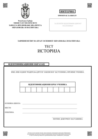 ИДЕНТИФИКАЦИОНИ ОБРАЗАЦ
____________________________________________________________________________________
ИМЕ, ИМЕ ЈЕДНОГ РОДИТЕЉА/ДРУГОГ ЗАКОНСКОГ ЗАСТУПНИКА, ПРЕЗИМЕ УЧЕНИКА
ОСНОВНА ШКОЛА _______________________________________________________________
МЕСТО _______________________________________________________________
ОПШТИНА _______________________________________________________________
____________________________________
ПОТПИС ДЕЖУРНОГ НАСТАВНИКА
ИДЕНТИФИКАЦИОНИ БРОЈ УЧЕНИКА
Република Србија
МИНИСТАРСТВО ПРОСВЕТЕ
ЗАВОД ЗА ВРЕДНОВАЊЕ КВАЛИТЕТА
ОБРАЗОВАЊА И ВАСПИТАЊА
ЗАВРШНИ ИСПИТ НА КРАЈУ ОСНОВНОГ ОБРАЗОВАЊА И ВАСПИТАЊА
ТЕСТ
ИСТОРИЈА
ПРИМЕРАК ЗА ШКОЛУ
ИНТЕРНО
ЗАЛЕПИТИ ИДЕНТИФИКАЦИОНУ
НАЛЕПНИЦУ
Тестове, као ни делове тестова, није дозвољено умножавати нити јавно објављивати
без претходне сагласности Завода за вредновање квалитета образовања и васпитања.
© 2023 ТестМастер, Факултет организационих наука, Универзитет у Београду
 