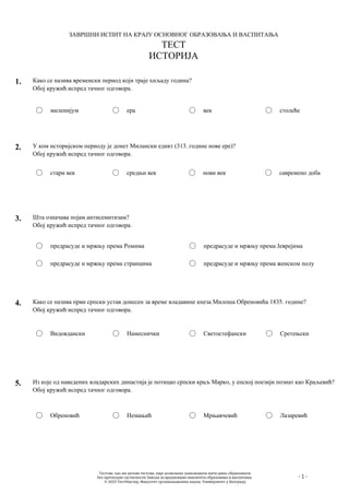 ЗАВРШНИ ИСПИТ НА КРАЈУ ОСНОВНОГ ОБРАЗОВАЊА И ВАСПИТАЊА
ТЕСТ
ИСТОРИЈА
- 1 -
1. Како се назива временски период који траје хиљаду година?
Обој кружић испред тачног одговора.
миленијум ера век столеће
2. У ком историјском периоду је донет Милански едикт (313. године нове ере)?
Обој кружић испред тачног одговора.
стари век средњи век нови век савремено доба
3. Шта означава појам антисемитизам?
Обој кружић испред тачног одговора.
предрасуде и мржњу према Ромима
предрасуде и мржњу према странцима
предрасуде и мржњу према Јеврејима
предрасуде и мржњу према женском полу
4. Како се назива први српски устав донесен за време владавине кнеза Милоша Обреновића 1835. године?
Обој кружић испред тачног одговора.
Видовдански Намеснички Светостефански Сретењски
5. Из које од наведених владарских династија је потицао српски краљ Марко, у епској поезији познат као Краљевић?
Обој кружић испред тачног одговора.
Обреновић Немањић Мрњавчевић Лазаревић
Тестове, као ни делове тестова, није дозвољено умножавати нити јавно објављивати
без претходне сагласности Завода за вредновање квалитета образовања и васпитања.
© 2023 ТестМастер, Факултет организационих наука, Универзитет у Београду
 