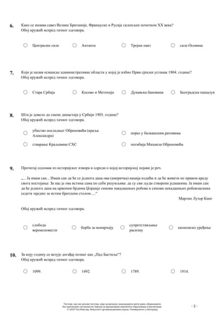 - 2 -
6. Како се назива савез Велике Британије, Француске и Русије склопљен почетком XX века?
Обој кружић испред тачног одговора.
Централне силе Антанта Тројни пакт силе Осовине
7. Који је назив османске административне области у којој је избио Први српски устанак 1804. године?
Обој кружић испред тачног одговора.
Стара Србија Косово и Метохија Дунавска бановина Београдски пашалук
8. Шта је довело до смене династија у Србији 1903. године?
Обој кружић испред тачног одговора.
убиство последњег Обреновића (краља
Александра)
стварање Краљевине СХС
пораз у балканским ратовима
погибија Михаила Обреновића
9. Прочитај одломак из историјског извора и одреди о којој историјској појави је реч.
„... Ја имам сан... Имам сан да ће се једнога дана ова (америчка) нација издићи и да ће живети по правом креду
свога постојања: За нас је ова истина сама по себи разумљива: да су сви људи створени једнакима. Ја имам сан
да ће једнога дана на црвеним брдима Џорџије синови накадашњих робова и синови некадашњих робовласника
седети заједно за истим братским столом.....“
Мартин Лутер Кинг
Обој кружић испред тачног одговора.
слобода
вероисповести
борба за монархију
супротстављање
расизму
економско уређење
10. За коју годину се везује догађај познат као „Пад Бастиље“?
Обој кружић испред тачног одговора.
1099. 1492. 1789. 1914.
Тестове, као ни делове тестова, није дозвољено умножавати нити јавно објављивати
без претходне сагласности Завода за вредновање квалитета образовања и васпитања.
© 2023 ТестМастер, Факултет организационих наука, Универзитет у Београду
 