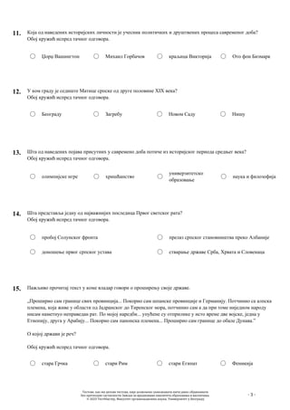 - 3 -
11. Која од наведених историјских личности је учесник политичких и друштвених процеса савременог доба?
Обој кружић испред тачног одговора.
Џорџ Вашингтон Михаил Горбачов краљица Викторија Ото фон Бизмарк
12. У ком граду је седиште Матице српске од друге половине XIX века?
Обој кружић испред тачног одговора.
Београду Загребу Новом Саду Нишу
13. Шта од наведених појава присутних у савремено доба потиче из историјског периода средњег века?
Обој кружић испред тачног одговора.
олимпијске игре хришћанство
универзитетско
образовање
наука и филозофија
14. Шта представља једну од најважнијих последица Првог светског рата?
Обој кружић испред тачног одговора.
пробој Солунског фронта
доношење првог српског устава
прелаз српског становништва преко Албаније
стварање државе Срба, Хрвата и Словенаца
15. Пажљиво прочитај текст у коме владар говори о проширењу своје државе.
„Проширио сам границе свих провинција... Покорио сам шпанске провинције и Германију. Потчинио са алпска
племена, која живе у области од Јадранског до Тиренског мора, потчинио сам а да при томе ниједном народу
нисам наметнуо неправедан рат. По мојој наредби... упућене су отприлике у исто време две војске, једна у
Етиопију, друга у Арабију... Покорио сам панонска племена... Проширио сам границе до обале Дунава.”
О којој држави је реч?
Обој кружић испред тачног одговора.
стара Грчка стари Рим стари Египат Феникија
Тестове, као ни делове тестова, није дозвољено умножавати нити јавно објављивати
без претходне сагласности Завода за вредновање квалитета образовања и васпитања.
© 2023 ТестМастер, Факултет организационих наука, Универзитет у Београду
 