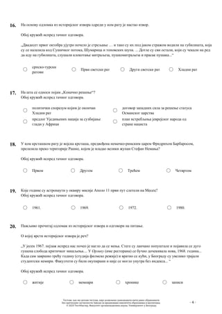 - 4 -
16. На основу одломка из историјског извора одреди у ком рату је настао извор.
Обој кружић испред тачног одговора.
„Двадесет првог октобра ујутро почело је стрељање … и тако су их под јаком стражом водили на губилишта, која
су се налазила код Сушичког потока, Шумарица и топовских шупа. ... Дотле су сви остали, који су чекали на ред
да иду на губилишта, слушали клокотање митраљеза, пушкомитраљеза и прасак пушака...“
српско-турски
ратови
Први светски рат Други светски рат Хладни рат
17. На шта се односи појам „Коначно решење“?
Обој кружић испред тачног одговора.
политички споразум којим је окончан
Хладни рат
предлог Уједињених нација за сузбијање
глади у Африци
договор западних сила за решење статуса
Османског царства
план истребљења jеврејског народа од
стране нациста
18. У ком крсташком рату је војска крсташа, предвођена немачко-римским царем Фридрихом Барбаросом,
прелазила преко територије Рашке, којом је владао велики жупан Стефан Немања?
Обој кружић испред тачног одговора.
Првом Другом Трећем Четвртом
19. Које године су астронаути у оквиру мисије Аполо 11 први пут слетели на Месец?
Обој кружић испред тачног одговора.
1961. 1969. 1972. 1980.
20. Пажљиво прочитај одломак из историјског извора и одговори на питање.
О коjoj врсти историјског извора је реч?
„У јесен 1967. пејзаж испред нас почео је нагло да се мења. Стеге су ланчано попуштале и појавила се дуго
гушена слобода критичког мишљења.... У Орлику (име ресторана) се бучно дочекивала нова, 1968. година...
Када сам завршио трећу годину (студија филмске режије) и вратио се кући, у Београду су увелико трајали
студентски немири. Факултети су били окупирани и није се могло унутра без индекса... “
Обој кружић испред тачног одговора.
житије мемоари хронике записи
Тестове, као ни делове тестова, није дозвољено умножавати нити јавно објављивати
без претходне сагласности Завода за вредновање квалитета образовања и васпитања.
© 2023 ТестМастер, Факултет организационих наука, Универзитет у Београду
 
