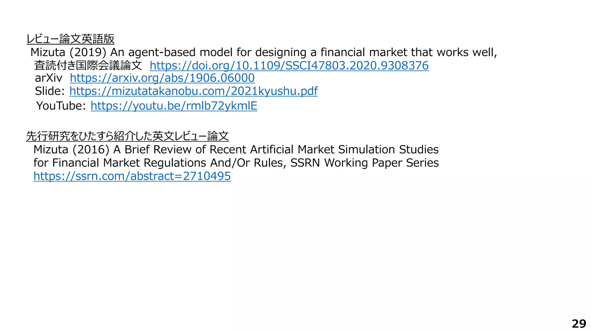 29
レビュー論文英語版
Mizuta (2019) An agent-based model for designing a financial market that works well,
査読付き国際会議論文 https://doi.org/10.1109/SSCI47803.2020.9308376
先行研究をひたすら紹介した英文レビュー論文
Mizuta (2016) A Brief Review of Recent Artificial Market Simulation Studies
for Financial Market Regulations And/Or Rules, SSRN Working Paper Series
https://ssrn.com/abstract=2710495
YouTube: https://youtu.be/rmlb72ykmlE
Slide: https://mizutatakanobu.com/2021kyushu.pdf
arXiv https://arxiv.org/abs/1906.06000
 