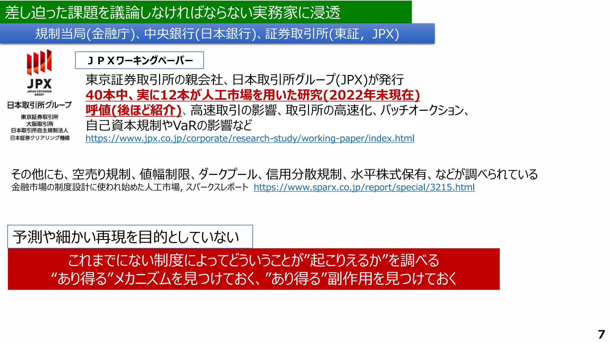 差し迫った課題を議論しなければならない実務家に浸透
東京証券取引所の親会社、日本取引所グループ(JPX)が発行
40本中、実に12本が人工市場を用いた研究(2022年末現在)
呼値(後ほど紹介)、高速取引の影響、取引所の高速化、バッチオークション、
自己資本規制やVaRの影響など
https://www.jpx.co.jp/corporate/research-study/working-paper/index.html
ＪＰＸワーキングペーパー
規制当局(金融庁)、中央銀行(日本銀行)、証券取引所(東証，JPX)
7
その他にも、空売り規制、値幅制限、ダークプール、信用分散規制、水平株式保有、などが調べられている
金融市場の制度設計に使われ始めた人工市場, スパークスレポート https://www.sparx.co.jp/report/special/3215.html
これまでにない制度によってどういうことが”起こりえるか”を調べる
“あり得る”メカニズムを見つけておく、”あり得る”副作用を見つけておく
予測や細かい再現を目的としていない
 