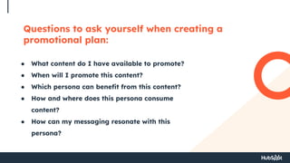 Questions to ask yourself when creating a
promotional plan:
● What content do I have available to promote?
● When will I promote this content?
● Which persona can benefit from this content?
● How and where does this persona consume
content?
● How can my messaging resonate with this
persona?
 